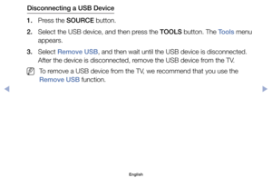 Page 97Disconnecting a USB Device
1.	 Press	the	SOURCE	button.
2.	 Select	the	USB	device,	and	then	press	the	TOOLS	button.	The	Tools	menu	 appears.
3.	 Select	Remove USB,	and	then	wait	until	the	USB	device	is	disconnected.	 After	the	device	is	disconnected,	remove	the	USB	device	from	the	TV.
	
NTo	remove	a	USB	device	from	the	TV,	we	recommend	that	you	use	the	
Remove USB	function.
English
00240023  