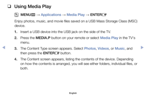 Page 98 
❑
Using Media Play
 
OMENU m 
→  Applications 
→ Media Play 
→ ENTER
E
Enjoy	photos,	music,	and	movie	files	saved	on	a	USB	Mass	Storage	Class	(MSC)	
device.
1. 	 Insert	a	USB	device	into	the	USB	jack	on	the	side	of	the	TV.
2. 	 Press	the	MEDIA.P	button	on	your	remote	or	select	Media Play	in	the	TV's	 menu.
3. 	 The	Content	Type	screen	appears.	Select	Photos,	Videos,	or	Music,	and	 then	press	the	ENTER E	button.
4. 	 The	Content	screen	appears,	listing	the	contents	of	the	device.	Depending	 on	how...