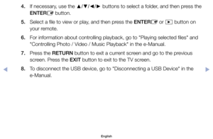 Page 994. 	 If	necessary,	use	the	▲/▼/◄/►	buttons	to	select	a	folder,	and	then	press	the	
ENTER E	button.
5. 	 Select	a	file	to	view	or	play,	and	then	press	the	ENTER E	or	
∂ 	button	on	
your	remote.
6. 	 For	information	about	controlling	playback,	go	to	"Playing	selected	files"	and	 "Controlling	Photo	/	Video	/	Music	Playback"	in	the	e-Manual.	
7. 	 Press	the	RETURN	button	to	exit	a	current	screen	and	go	to	the	previous	 screen.	Press	the	EXIT	button	to	exit	to	the	TV	screen.
8. 	 To	disconnect...