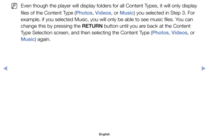 Page 100	
NEven	though	the	player	will	display	folders	for	all	Content	Types,	it	will	only	display	
files	of	the	Content	Type	(Photos,	Videos,	or	Music)	you	selected	in	Step	3.	For	
example,	if	you	selected	Music,	you	will	only	be	able	to	see	music	files.	You	can	
change	this	by	pressing	the	RETURN	button	until	you	are	back	at	the	Content	
Type	Selection	screen,	and	then	selecting	the	Content	Type	(Photos,	Videos,	or	
Music)	again.
English
00240023  