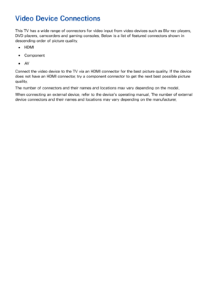 Page 114
Video Device Connections
This TV has a wide range of connectors for video input from video devices such as Blu-ray players, 
DVD players, camcorders and gaming consoles. Below is a list of featured connectors shown in 
descending order of picture quality.
 
●HDMI
 
●Component
 
●AV
Connect the video device to the TV via an HDMI connector for the best picture quality. If the device 
does not have an HDMI connector, try a component connector to get the next best possible picture 
quality.
The number of...