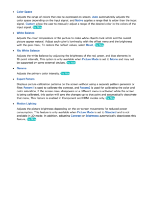 Page 10194
 
●Color Space
Adjusts the range of colors that can be expressed on screen. Auto automatically adjusts the 
color space depending on the input signal, and  Native applies a range that is wider than the input 
signal.  Custom allow the user to manually adjust a range of the desired color in the colors of the 
input signal. 
Try Now
 
●
White Balance
Adjusts the color temperature of the picture to make white objects look white and the overall 
picture appear natural. Adjust each color's luminosity...