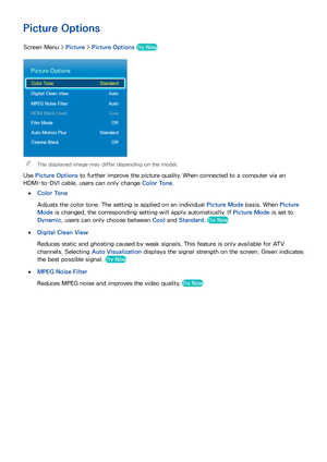 Page 1029495
Picture Options
Screen Menu > Picture > Picture Options  Try Now
Picture Options
Color Tone  Standard
Digital Clean View  Auto
MPEG Noise Filter  Auto
HDMI Black Level  Low
Film Mode  Off
Auto Motion Plus  Standard
Cinema Black  Off
 
The displayed image may differ depending on the model.
Use Picture Options  to further improve the picture quality. When connected to a computer via an 
HDMI-to-DVI cable, users can only change Color Tone.
 
●Color Tone
Adjusts the color tone. The setting is applied on...