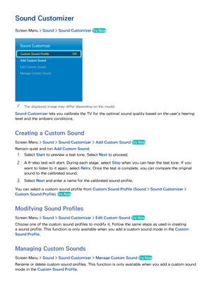 Page 1069899
Sound Customizer
Screen Menu > Sound > Sound Customizer  Try Now
Sound Customizer
Custom Sound Profile  Off
Add Custom Sound
Edit Custom Sound
Manage Custom Sound
 
The displayed image may differ depending on the model.
Sound Customizer  lets you calibrate the TV for the optimal sound quality based on the user's hearing 
level and the ambient conditions.
Creating a Custom Sound
Screen Menu >  Sound > Sound Customizer  > Add Custom Sound  Try Now
Remain quiet and run  Add Custom Sound.
11 Select...