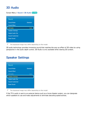 Page 107100
3D Audio
Screen Menu > Sound > 3D Audio  Try Now
Sound
Sound Mode  Standard
Sound Effect
3D Audio  Low
Speaker Settings
Digital Audio Out
Sound Customizer
Reset Sound
 
The displayed image may differ depending on the model.
3D audio technology provides immersive sound that matches the pop-up effect of 3D video by using 
perspective in the audio depth control. 3D Audio is only available while viewing 3D content.
Speaker Settings
Sound
Sound Mode  Standard
Sound Effect
3D Audio  Low
Speaker Settings...