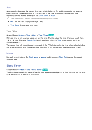 Page 110102103
Auto
Automatically download the correct time from a digital channel. To enable this option, an antenna 
cable has to be connected to the TV. The accuracy of the time information received may vary 
depending on the channel and signal. Set Clock Mode to Auto.
 

Time Zone and DST may not be supported depending on the country.
 
●
DST: Set the DST (Daylight Savings Time).
 
●Time Zone: Choose your time zone.
Time Offset
Screen Menu >  System > Time > Clock > Time Offset Try Now
If the set time is not...