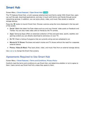 Page 119112
SMART TV Features
Smart Hub
Screen Menu >  Smart Features > Open Smart Hub  Try Now
This TV features Smart Hub, a multi-purpose entertainment and family center. With Smart Hub, users 
can surf the web, download applications, and stay in touch with family and friends through social 
networking services. In addition, you can enjoy photo, video, and music files stored on external 
storage devices.
Press the 
 button to launch Smart Hub. Choose a service using the icons displayed in the top part 
of the...