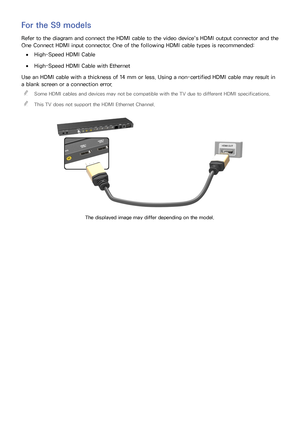 Page 136
For the S9 models
Refer to the diagram and connect the HDMI cable to the video device's HDMI output connector and the 
One Connect HDMI input connector. One of the following HDMI cable types is recommended:
 
●High-Speed HDMI Cable
 
●High-Speed HDMI Cable with Ethernet
Use an HDMI cable with a thickness of 14 mm or less. Using a non-certified HDMI cable may result in 
a blank screen or a connection error.  

Some HDMI cables and devices may not be compatible with the TV due to different HDMI...