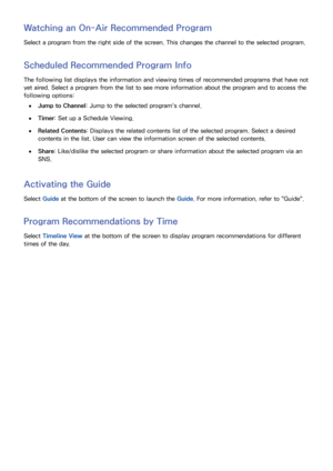 Page 136128129
Watching an On-Air Recommended Program
Select a program from the right side of the screen. This changes the channel to the selected program.
Scheduled Recommended Program Info
The following list displays the information and viewing times of recommended programs that have not 
yet aired. Select a program from the list to see more information about the program and to access the 
following options:
 
●Jump to Channel : Jump to the selected program's channel.
 
●Timer: Set up a Schedule Viewing....