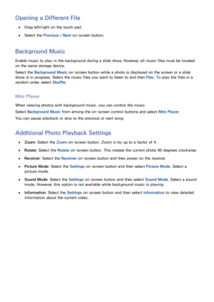Page 147140
Opening a Different File
 
●Drag left/right on the touch pad.
 
●Select the Previous /  Next on-screen button.
Background Music
Enable music to play in the background during a slide show. However, all music files must be located 
on the same storage device.
Select the Background Music on-screen button while a photo is displayed on the screen or a slide 
show is in progress. Select the music files you want to listen to and then  Play. To play the files in a 
random order, select  Shuffle.
Mini Player...