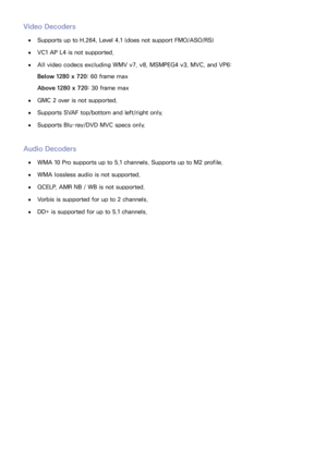 Page 167160
Video Decoders
 
●Supports up to H.264, Level 4.1 (does not support FMO/ASO/RS)
 
●VC1 AP L4 is not supported.
 
●All video codecs excluding WMV v7, v8, MSMPEG4 v3, MVC, and VP6:
Below 1280 x 720 : 60 frame max
Above 1280 x 720 : 30 frame max
 
●GMC 2 over is not supported.
 
●Supports SVAF top/bottom and left/right only.
 
●Supports Blu-ray/DVD MVC specs only.
Audio Decoders
 
●WMA 10 Pro supports up to 5.1 channels. Supports up to M2 profile.
 
●WMA lossless audio is not supported.
 
●QCELP, AMR NB...