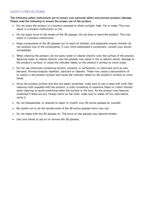 Page 169162
SAFETY PRECAUTIONS
The following safety instructions are to ensure your personal safety and prevent property damage. 
Please read the following to ensure the proper use of the product.
 
●Do not place the product in a location exposed to direct sunlight, heat, fire or water. This may 
result in a product malfunction or fire.
 
●Do not apply force to the lenses of the 3D glasses. Do not drop or bend the product. This may 
result in a product malfunction.
 
●Keep components of the 3D glasses out of...