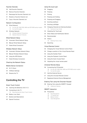 Page 3Favorite Channels
30 Add Favorite Channels
30  Remove Favorite Channels
31  Rearrange the Favorite Channels List
31  Rename a Favorite Channel List
31  Copy a Favorite Channels List
Network Configuration
32 Wired Network
32  For the LED 7450/7500, 8000 and PDP 8000 series models
33  For the S9 models
34 Wireless Network
34  Wireless Network Precautions
34  Network Security Protocols
Wired Network Setup
35 Automatic Wired Network Setup
35  Manual Wired Network Setup
37  Failed Wired Connection
Wireless...