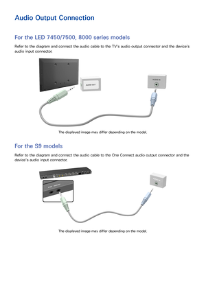 Page 221415
Audio Output Connection
For the LED 7450/7500, 8000 series models
Refer to the diagram and connect the audio cable to the TV's audio output connector and the device's 
audio input connector.
The displayed image may differ depending on the model.
For the S9 models
Refer to the diagram and connect the audio cable to the One Connect audio output connector and the 
device's audio input connector.
The displayed image may differ depending on the model. 