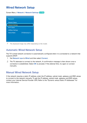 Page 423435
Wired Network Setup
Screen Menu > Network > Network Settings  Try Now
Network
Network Status
Network Settings
Wi-Fi Direct
AllShare Settings
Device Name  [TV]Samsung LE...
 
The displayed image may differ depending on the model.
Automatic Wired Network Setup
The TV's wired network connection is automatically configured when it is connected to a network that 
supports DHCP.
11 Set  Network type  to Wired and then select  Connect.
21 The TV attempts to connect to the network. A confirmation...