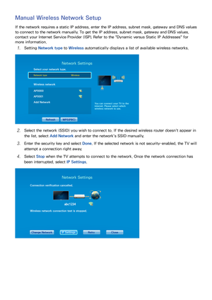 Page 463839
Manual Wireless Network Setup
If the network requires a static IP address, enter the IP address, subnet mask, gateway and DNS values 
to connect to the network manually. To get the IP address, subnet mask, gateway and DNS values, 
contact your Internet Service Provider (ISP). Refer to the "Dynamic versus Static IP Addresses" for 
more information.
11 Setting Network type  to Wireless  automatically displays a list of available wireless networks.
Network Settings
Select your network type....