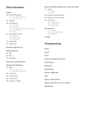 Page 7Other Information
Support
146 Remote Management
147  What is Remote Support?
147  How Does it Work?
148 e-Manual
148  Self Diagnosis
148  Picture Test
149  Sound Test
149  Voice & Motion Control Environment Check
149  Signal Information
149  Reset
150 Updating the Software
150  Update now
150  Manual Update
150  Auto Update
151 Usage Mode
151  Support Info
Kensington Security Lock
Display Resolution
152 IBM
152  MAC
153  VESA DMT
Picture Size and Input Signal
Supported 3D Resolutions
155 HDMI
155  3D...