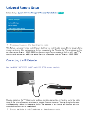 Page 6356
Universal Remote Setup
Screen Menu > System > Device Manager  > Universal Remote Setup  Try Now
Device Manager
Keyboard Settings
Mouse Settings
Smart Touch Control Settings
Universal Remote Setup
 
The displayed image may differ depending on the model.
This TV has a universal remote control feature that lets you control cable boxes, Blu-ray players, home 
theaters, and other third-party external devices connected to the TV using the TV's remote panel. You 
can also use the Anynet+ (HDMI-CEC)...