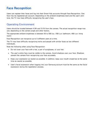 Page 787071
Face Recognition
Users can register their faces and log into their Smart Hub accounts through Face Recognition. One 
face may be registered per account. Depending on the ambient brightness level and the user's skin 
tone, the TV may have difficulty recognizing the user's face.
Operating Environment
Users should be located between 4.9ft and 13.1ft from the camera. The actual recognition range may 
vary depending on the camera angle and other factors.
The appropriate ambient brightness is...
