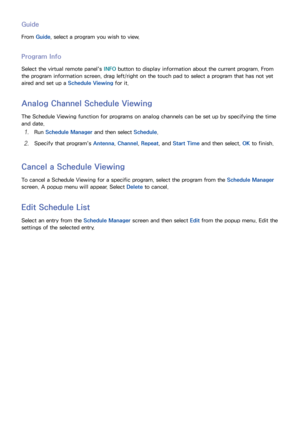 Page 867879
Guide
From Guide , select a program you wish to view.
Program Info
Select the virtual remote panel's  INFO button to display information about the current program. From 
the program information screen, drag left/right on the touch pad to select a program that has not yet 
aired and set up a  Schedule Viewing for it.
Analog Channel Schedule Viewing
The Schedule Viewing function for programs on analog channels can be set up by specifying the time 
and date.
11 Run Schedule Manager  and then select...