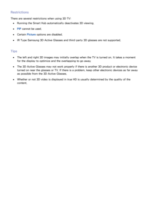 Page 888081
Restrictions
There are several restrictions when using 3D TV:
 
●Running the Smart Hub automatically deactivates 3D viewing.
 
●PIP  cannot be used.
 
●Certain  Picture options are disabled.
 
●IR Type Samsung 3D Active Glasses and third-party 3D glasses are not supported.
Tips
 
●The left and right 3D images may initially overlap when the TV is turned on. It takes a moment 
for the display to optimize and the overlapping to go away.
 
●The 3D Active Glasses may not work properly if there is another...