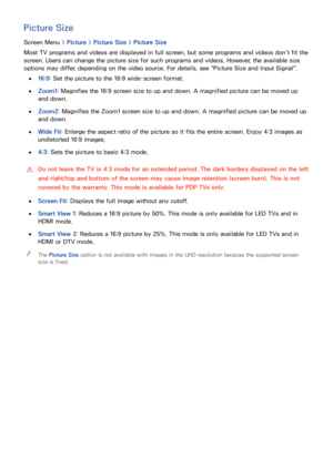 Page 989091
Picture Size
Screen Menu > Picture > Picture Size >  Picture Size
Most TV programs and videos are displayed in full screen, but some programs and videos don’t fit the 
screen. Users can change the picture size for such programs and videos. However, the available size 
options may differ, depending on the video source. For details, see "Picture Size and Input Signal".
 
●16:9 : Set the picture to the 16:9 wide-screen format.
 
●Zoom1 : Magnifies the 16:9 screen size to up and down. A...