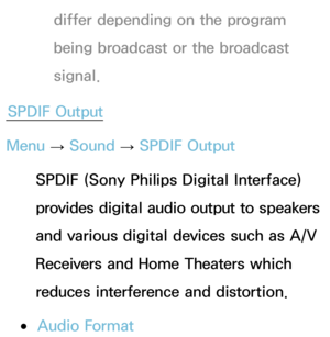 Page 101differ depending on the program 
being broadcast or the broadcast 
signal.
SPDIF Output
Menu  → Sound
 
→  SPDIF Output
SPDIF (Sony Philips Digital Interface) 
provides digital audio output to speakers 
and various digital devices such as A/V 
Receivers and Home Theaters which 
reduces interference and distortion.
 
●Audio Format 