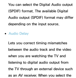 Page 102You can select the Digital Audio output 
(SPDIF) format. The available Digital 
Audio output (SPDIF) format may differ 
depending on the input source.
 
●Audio Delay
Lets you correct timing mismatches 
between the audio track and the video 
when you are watching the TV and 
listening to digital audio output from 
the TV through an external device such 
as an AV receiver. When you select the  