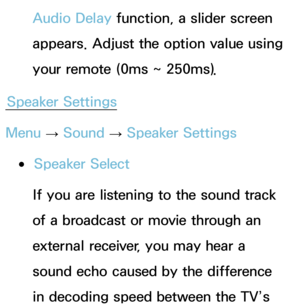 Page 103Audio Delay function, a slider screen 
appears. Adjust the option value using 
your remote (0ms ~ 250ms).
Speaker Settings
Menu  → Sound
 
→  Speaker Settings
 
●Speaker Select
If you are listening to the sound track 
of a broadcast or movie through an 
external receiver, you may hear a 
sound echo caused by the difference 
in decoding speed between the TV’s  