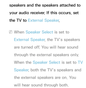 Page 104speakers and the speakers attached to 
your audio receiver. If this occurs, set 
the TV to External Speaker .
 
NWhen Speaker Select is set to 
External Speaker , the TV’s speakers 
are turned off. You will hear sound 
through the external speakers only. 
When the Speaker Select is set to  TV 
Speaker , both the TV’s speakers and 
the external speakers are on. You 
will hear sound through both. 