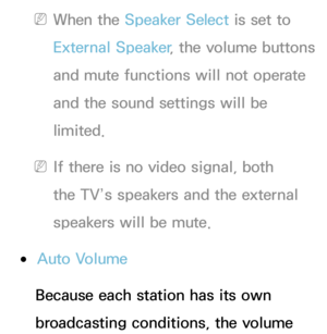 Page 105 
NWhen the Speaker Select is set to 
External Speaker , the volume buttons 
and mute functions will not operate 
and the sound settings will be 
limited.
 
NIf there is no video signal, both 
the TV’s speakers and the external 
speakers will be mute.
 
●Auto Volume
Because each station has its own 
broadcasting conditions, the volume  