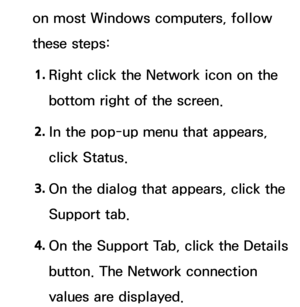 Page 123on most Windows computers, follow 
these steps:1.  
Right click the Network icon on the 
bottom right of the screen.
2.  
In the pop-up menu that appears, 
click Status.
3.  
On the dialog that appears, click the 
Support tab.
4.  
On the Support Tab, click the Details 
button. The Network connection 
values are displayed. 