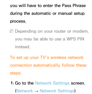 Page 133you will have to enter the Pass Phrase 
during the automatic or manual setup 
process.
 
NDepending on your router or modem, 
you may be able to use a WPS PIN 
instead.
To set up your TV’s wireless network 
connection automatically, follow these 
steps: 1.  
Go to the Network Settings screen. 
(Network  
→  Network Settings) 