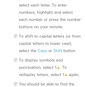 Page 136select each letter. To enter 
numbers, highlight and select 
each number or press the number 
buttons on your remote.
 
NTo shift to capital letters (or from 
capital letters to lower case), 
select the Caps or Shift button.
 
NTo display symbols and 
punctuation, select 1
. To 
redisplay letters, select 1
 again.
 
NYou should be able to find the  