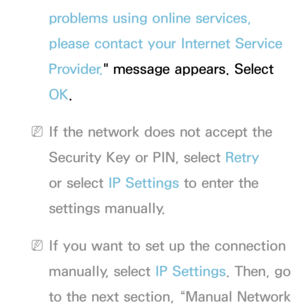 Page 138problems using online services, 
please contact your Internet Service 
Provider." message appears. Select 
OK.
 
NIf the network does not accept the 
Security Key or PIN, select Retry  
or select  IP Settings to enter the 
settings manually.
 
NIf you want to set up the connection 
manually, select  IP Settings. Then, go 
to the next section, “Manual Network  