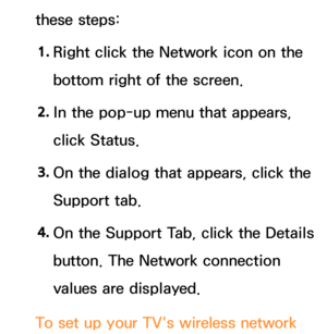 Page 140these steps:1.  
Right click the Network icon on the 
bottom right of the screen.
2.  
In the pop-up menu that appears, 
click Status.
3.  
On the dialog that appears, click the 
Support tab.
4.  
On the Support Tab, click the Details 
button. The Network connection 
values are displayed.
To set up your TV's wireless network  