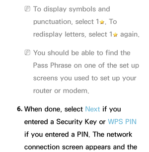 Page 144 
NTo display symbols and 
punctuation, select 1
. To 
redisplay letters, select 1
 again.
 
NYou should be able to find the 
Pass Phrase on one of the set up 
screens you used to set up your 
router or modem.
6.  
When done, select Next if you 
entered a Security Key or WPS PIN  
if you entered a PIN. The network 
connection screen appears and the  