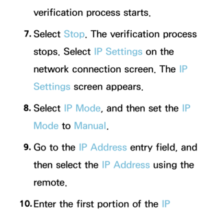 Page 145verification process starts.
7.  
Select  Stop. The verification process 
stops. Select IP Settings on the 
network connection screen. The IP 
Settings screen appears.
8.  
Select  IP Mode, and then set the IP 
Mode to  Manual.
9.  
Go to the IP Address entry field, and 
then select the IP Address using the 
remote.
10.  
Enter the first portion of the IP  