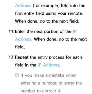 Page 146Address (for example, 105) into the 
first entry field using your remote. 
When done, go to the next field.
11.  
Enter the next portion of the IP 
Address. When done, go to the next 
field.
12.  
Repeat the entry process for each 
field in the IP Address.
 
NIf you make a mistake when 
entering a number, re-enter the 
number to correct it. 