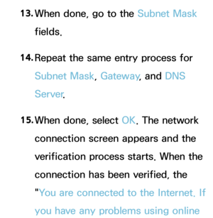 Page 14713. 
When done, go to the  Subnet Mask 
fields.
14.  
Repeat the same entry process for 
Subnet Mask, Gateway , and DNS 
Server .
15.  
When done, select OK. The network 
connection screen appears and the 
verification process starts. When the 
connection has been verified, the 
"You are connected to the Internet. If 
you have any problems using online  