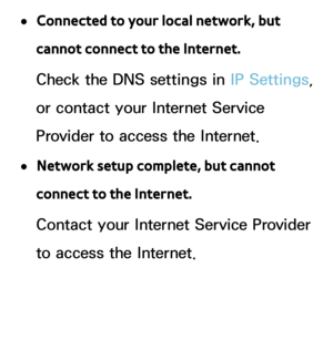 Page 157 
●Connected to your local network, but 
cannot connect to the Internet.
Check the DNS settings in IP Settings, 
or contact your Internet Service 
Provider to access the Internet.
 
●Network setup complete, but cannot 
connect to the Internet.
Contact your Internet Service Provider 
to access the Internet. 