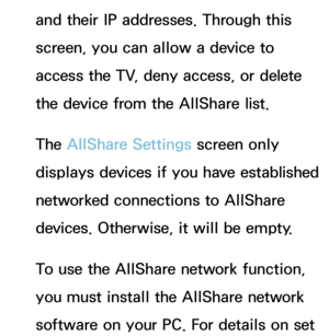 Page 165and their IP addresses. Through this 
screen, you can allow a device to 
access the TV, deny access, or delete 
the device from the AllShare list.
The AllShare Settings screen only 
displays devices if you have established 
networked connections to AllShare 
devices. Otherwise, it will be empty.
To use the AllShare network function, 
you must install the AllShare network 
software on your PC. For details on set  