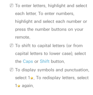 Page 167 
NTo enter letters, highlight and select 
each letter. To enter numbers, 
highlight and select each number or 
press the number buttons on your 
remote.
 
NTo shift to capital letters (or from 
capital letters to lower case), select 
the Caps or Shift button.
 
NTo display symbols and punctuation, 
select 1
. To redisplay letters, select 
1
 again. 