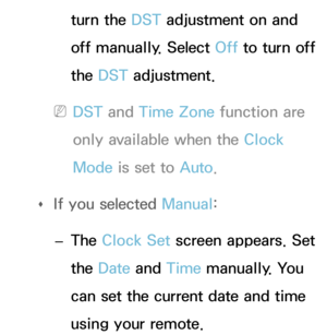 Page 170turn the DST adjustment on and 
off manually. Select Off to turn off 
the DST adjustment.
 
NDST and  Time Zone function are 
only available when the Clock 
Mode is set to Auto .
 
Œ If you selected 
Manual:
 
– The Clock Set screen appears. Set 
the Date
 and Time manually. You 
can set the current date and time 
using your remote. 