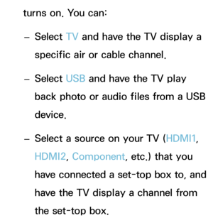 Page 174turns on. You can: 
– Select TV
 and have the TV display a 
specific air or cable channel.
 
– Select USB and have the TV play 
back photo or audio files from a USB 
device.
 
– Select a source on your TV (HDMI1, 
HDMI2, Component, etc.) that you 
have connected a set-top box to, and 
have the TV display a channel from 
the set-top box. 