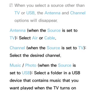 Page 176 
NWhen you select a source other than 
TV  or USB, the Antenna  and Channel 
options will disappear.
Antenna  (when the Source is set to 
TV ): Select Air  or Cable.
Channel (when the Source is set to  TV): 
Select the desired channel.
Music /  Photo (when the Source is 
set to USB): Select a folder in a USB 
device that contains music that you 
want played when the TV turns on  