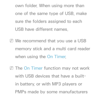 Page 181own folder. When using more than 
one of the same type of USB, make 
sure the folders assigned to each 
USB have different names.
 
NWe recommend that you use a USB 
memory stick and a multi card reader 
when using the On Timer .
 
NThe On Timer function may not work 
with USB devices that have a built-
in battery, or with MP3 players or 
PMPs made by some manufacturers  