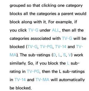 Page 190grouped so that clicking one category 
blocks all the categories a parent would 
block along with it. For example, if 
you click TV-G under ALL, then all the 
categories associated with  TV-G will be 
blocked ( TV-G, TV-PG , TV-14 and  T V-
MA ). The sub-ratings ( D, L, S, V) work 
similarly. So, if you block the L sub-
rating in TV-PG , then the L sub-ratings 
in TV-14 and  TV-MA will automatically 
be blocked. 