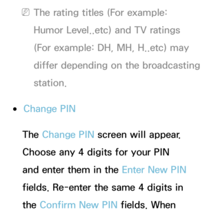 Page 203 
NThe rating titles (For example: 
Humor Level..etc) and TV ratings 
(For example: DH, MH, H..etc) may 
differ depending on the broadcasting 
station.
 
●Change PIN
The Change PIN  screen will appear. 
Choose any 4 digits for your PIN 
and enter them in the Enter New PIN  
fields. Re-enter the same 4 digits in 
the Confirm New PIN  fields. When  