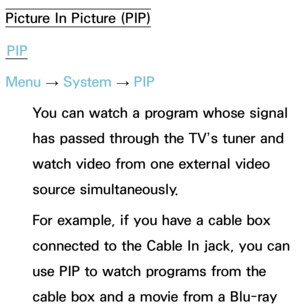 Page 210Picture In Picture (PIP)PIP
Menu  → System
 
→  PIP
You can watch a program whose signal 
has passed through the TV’s tuner and 
watch video from one external video 
source simultaneously. 
For example, if you have a cable box 
connected to the Cable In jack, you can 
use PIP to watch programs from the 
cable box and a movie from a Blu-ray  